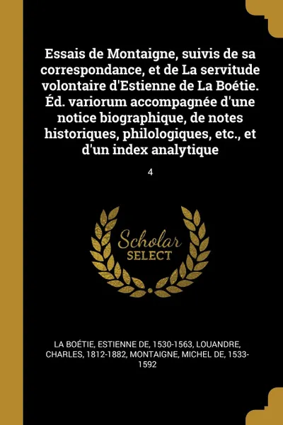 Обложка книги Essais de Montaigne, suivis de sa correspondance, et de La servitude volontaire d.Estienne de La Boetie. Ed. variorum accompagnee d.une notice biographique, de notes historiques, philologiques, etc., et d.un index analytique. 4, Estienne de La Boétie, Charles Louandre, Michel de Montaigne