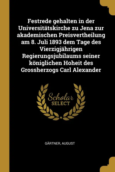 Обложка книги Festrede gehalten in der Universitatskirche zu Jena zur akademischen Preisvertheilung am 8. Juli 1893 dem Tage des Vierzigjahrigen Regierungsjubilaums seiner koniglichen Hoheit des Grossherzogs Carl Alexander, August Gärtner