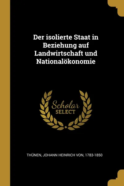 Обложка книги Der isolierte Staat in Beziehung auf Landwirtschaft und Nationalokonomie, Johann Heinrich von Thünen