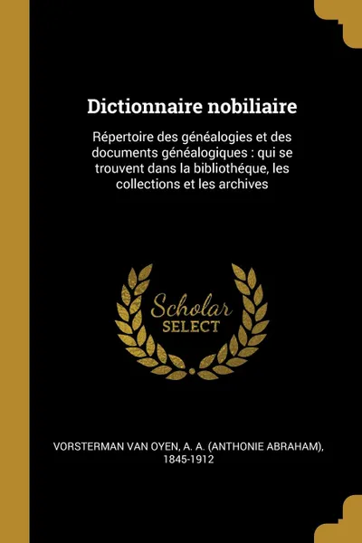 Обложка книги Dictionnaire nobiliaire. Repertoire des genealogies et des documents genealogiques : qui se trouvent dans la bibliotheque, les collections et les archives, A A. 1845-1912 Vorsterman van Oyen