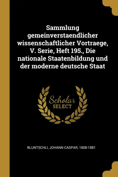 Обложка книги Sammlung gemeinverstaendlicher wissenschaftlicher Vortraege, V. Serie, Heft 195., Die nationale Staatenbildung und der moderne deutsche Staat, Johann Caspar Bluntschli