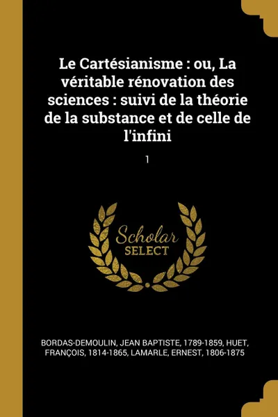 Обложка книги Le Cartesianisme. ou, La veritable renovation des sciences : suivi de la theorie de la substance et de celle de l.infini: 1, Jean Baptiste Bordas-Demoulin, François Huet, Ernest Lamarle