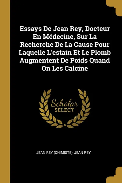 Обложка книги Essays De Jean Rey, Docteur En Medecine, Sur La Recherche De La Cause Pour Laquelle L.estain Et Le Plomb Augmentent De Poids Quand On Les Calcine, Jean Rey (chimiste), Jean Rey