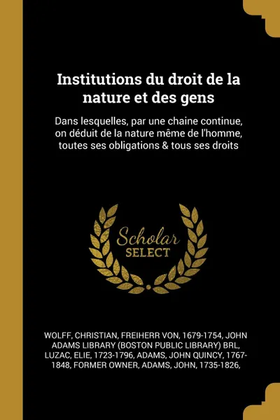 Обложка книги Institutions du droit de la nature et des gens. Dans lesquelles, par une chaine continue, on deduit de la nature meme de l.homme, toutes ses obligations . tous ses droits, Christian Wolff, Elie Luzac