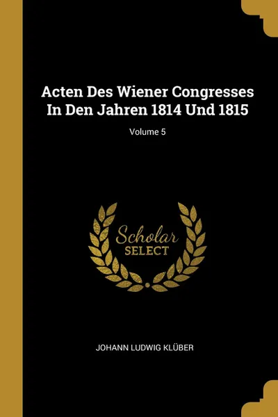 Обложка книги Acten Des Wiener Congresses In Den Jahren 1814 Und 1815; Volume 5, Johann Ludwig Klüber