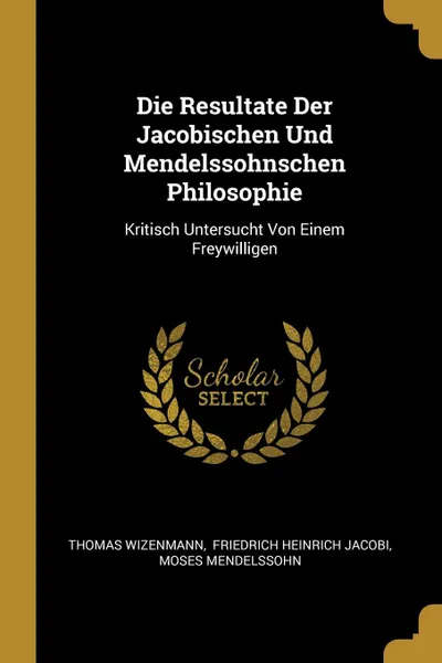 Обложка книги Die Resultate Der Jacobischen Und Mendelssohnschen Philosophie. Kritisch Untersucht Von Einem Freywilligen, Thomas Wizenmann, Moses Mendelssohn