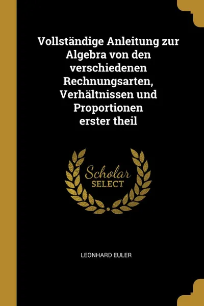 Обложка книги Vollstandige Anleitung zur Algebra von den verschiedenen Rechnungsarten, Verhaltnissen und Proportionen erster theil, Leonhard Euler