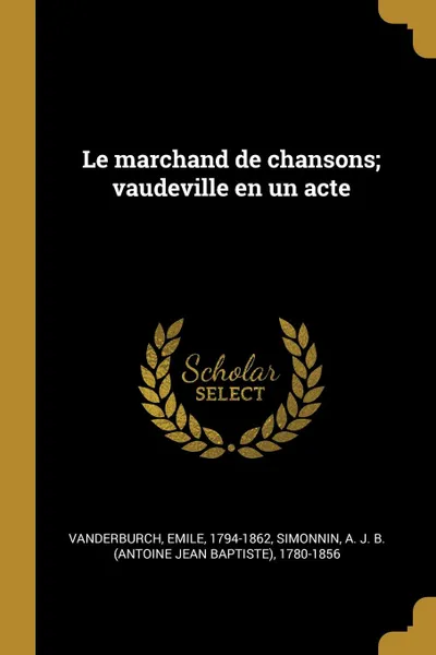 Обложка книги Le marchand de chansons; vaudeville en un acte, Emile Vanderburch, A J. B. 1780-1856 Simonnin