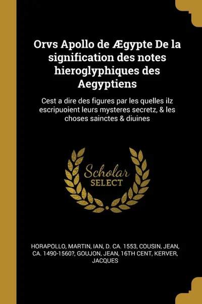 Обложка книги Orvs Apollo de AEgypte De la signification des notes hieroglyphiques des Aegyptiens. Cest a dire des figures par les quelles ilz escripuoient leurs mysteres secretz, . les choses sainctes . diuines, Horapollo Horapollo, Ian Martin, Jean Cousin