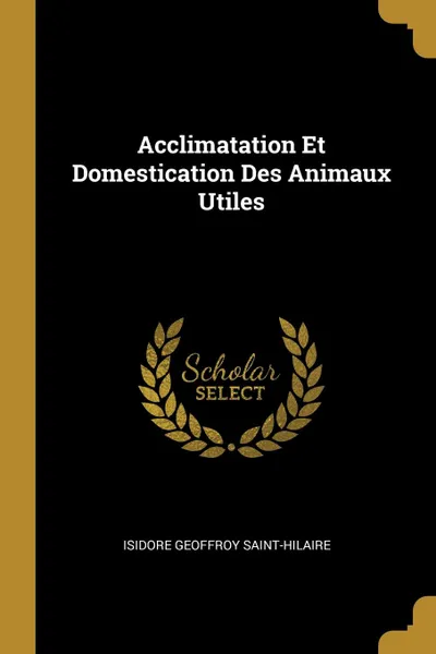 Обложка книги Acclimatation Et Domestication Des Animaux Utiles, Isidore Geoffroy Saint-Hilaire