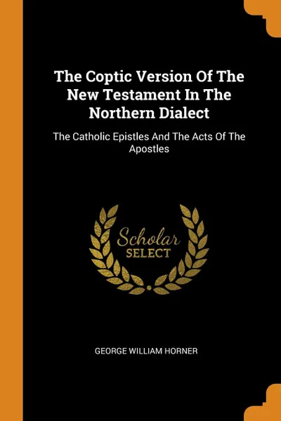 Обложка книги The Coptic Version Of The New Testament In The Northern Dialect. The Catholic Epistles And The Acts Of The Apostles, George William Horner