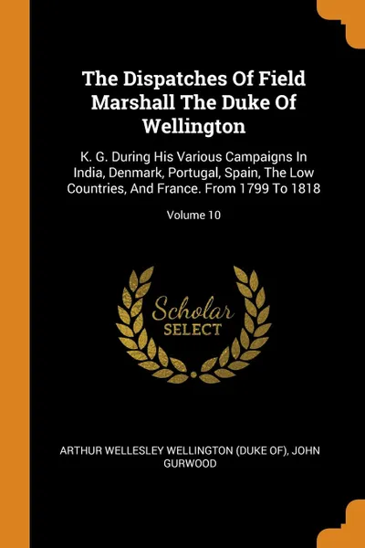 Обложка книги The Dispatches Of Field Marshall The Duke Of Wellington. K. G. During His Various Campaigns In India, Denmark, Portugal, Spain, The Low Countries, And France. From 1799 To 1818; Volume 10, John Gurwood