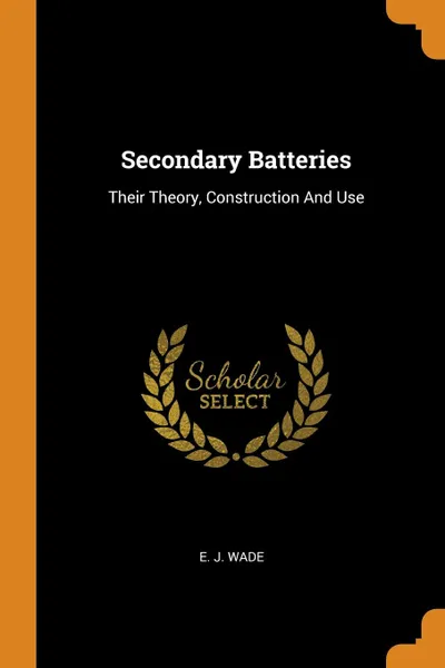 Обложка книги Secondary Batteries. Their Theory, Construction And Use, E. J. Wade