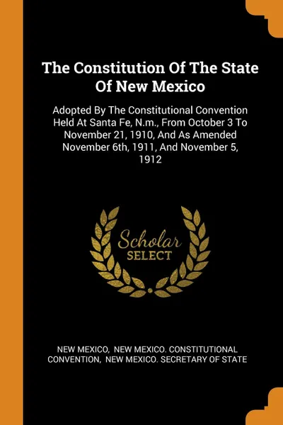 Обложка книги The Constitution Of The State Of New Mexico. Adopted By The Constitutional Convention Held At Santa Fe, N.m., From October 3 To November 21, 1910, And As Amended November 6th, 1911, And November 5, 1912, New Mexico