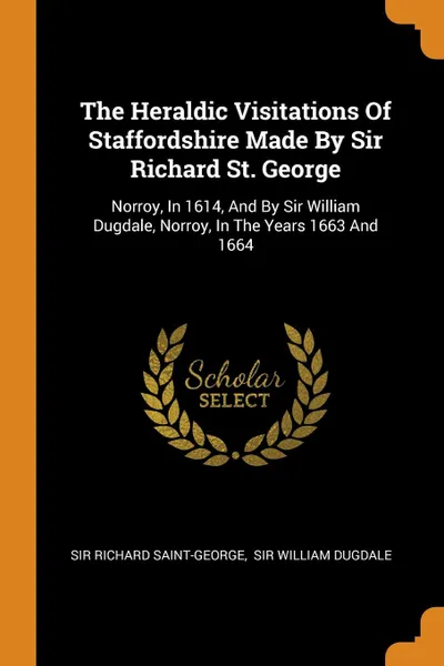 Обложка книги The Heraldic Visitations Of Staffordshire Made By Sir Richard St. George. Norroy, In 1614, And By Sir William Dugdale, Norroy, In The Years 1663 And 1664, Sir Richard Saint-George