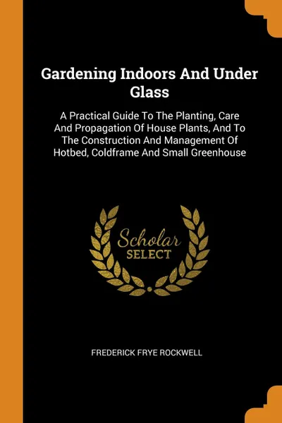 Обложка книги Gardening Indoors And Under Glass. A Practical Guide To The Planting, Care And Propagation Of House Plants, And To The Construction And Management Of Hotbed, Coldframe And Small Greenhouse, Frederick Frye Rockwell