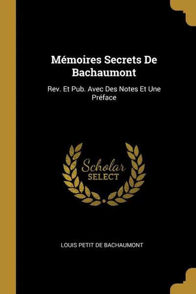 Обложка книги Memoires Secrets De Bachaumont. Rev. Et Pub. Avec Des Notes Et Une Preface, Louis Petit De Bachaumont