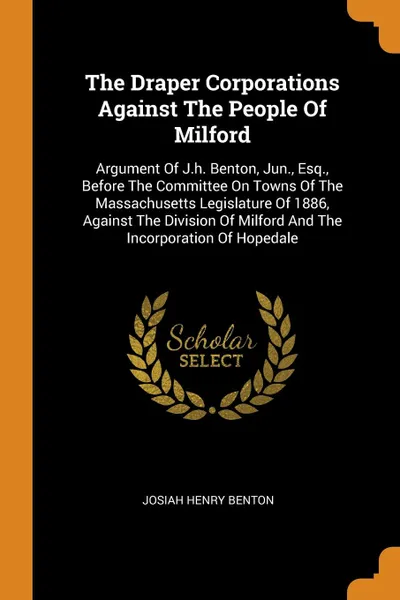 Обложка книги The Draper Corporations Against The People Of Milford. Argument Of J.h. Benton, Jun., Esq., Before The Committee On Towns Of The Massachusetts Legislature Of 1886, Against The Division Of Milford And The Incorporation Of Hopedale, Josiah Henry Benton