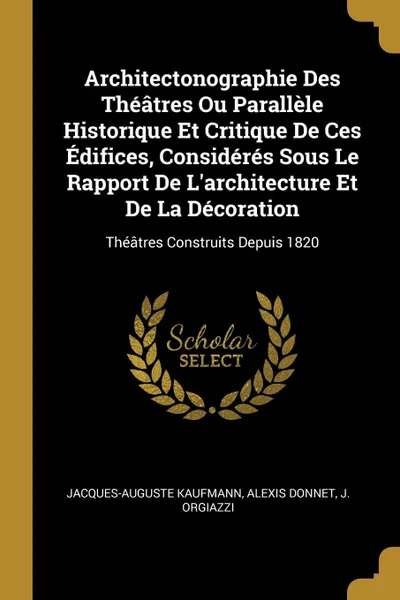 Обложка книги Architectonographie Des Theatres Ou Parallele Historique Et Critique De Ces Edifices, Consideres Sous Le Rapport De L.architecture Et De La Decoration. Theatres Construits Depuis 1820, Jacques-Auguste Kaufmann, Alexis Donnet, J. Orgiazzi