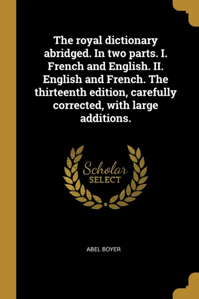 Обложка книги The royal dictionary abridged. In two parts. I. French and English. II. English and French. The thirteenth edition, carefully corrected, with large additions., Abel Boyer