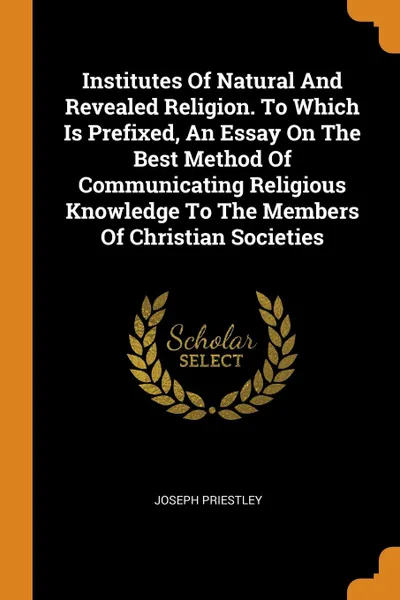 Обложка книги Institutes Of Natural And Revealed Religion. To Which Is Prefixed, An Essay On The Best Method Of Communicating Religious Knowledge To The Members Of Christian Societies, Joseph Priestley