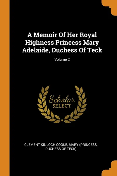 Обложка книги A Memoir Of Her Royal Highness Princess Mary Adelaide, Duchess Of Teck; Volume 2, Clement Kinloch Cooke, Mary (Princess