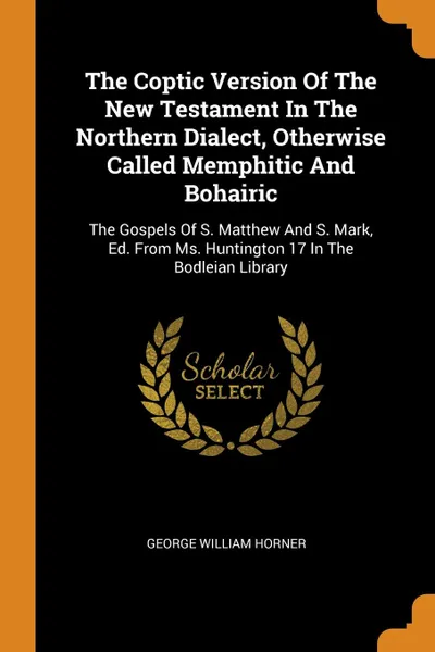 Обложка книги The Coptic Version Of The New Testament In The Northern Dialect, Otherwise Called Memphitic And Bohairic. The Gospels Of S. Matthew And S. Mark, Ed. From Ms. Huntington 17 In The Bodleian Library, George William Horner