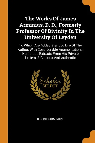 Обложка книги The Works Of James Arminius, D. D., Formerly Professor Of Divinity In The University Of Leyden. To Which Are Added Brandt.s Life Of The Author, With Considerable Augmentations, Numerous Extracts From His Private Letters, A Copious And Authentic, Jacobus Arminius