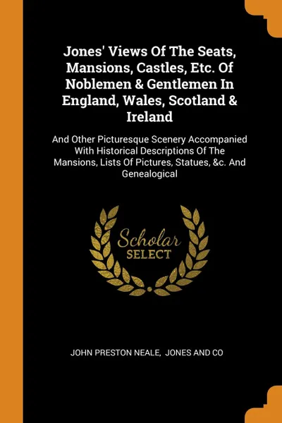 Обложка книги Jones. Views Of The Seats, Mansions, Castles, Etc. Of Noblemen . Gentlemen In England, Wales, Scotland . Ireland. And Other Picturesque Scenery Accompanied With Historical Descriptions Of The Mansions, Lists Of Pictures, Statues, .c. And Genealogical, John Preston Neale