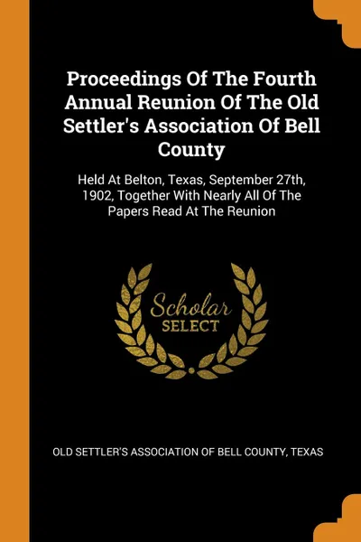 Обложка книги Proceedings Of The Fourth Annual Reunion Of The Old Settler.s Association Of Bell County. Held At Belton, Texas, September 27th, 1902, Together With Nearly All Of The Papers Read At The Reunion, 