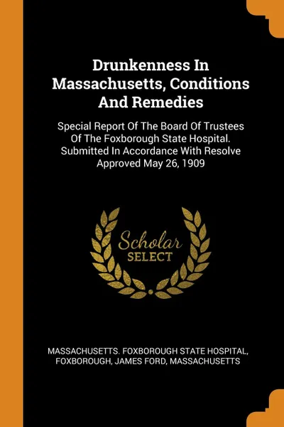 Обложка книги Drunkenness In Massachusetts, Conditions And Remedies. Special Report Of The Board Of Trustees Of The Foxborough State Hospital. Submitted In Accordance With Resolve Approved May 26, 1909, Foxborough, James Ford