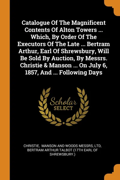 Обложка книги Catalogue Of The Magnificent Contents Of Alton Towers ... Which, By Order Of The Executors Of The Late ... Bertram Arthur, Earl Of Shrewsbury, Will Be Sold By Auction, By Messrs. Christie . Manson ... On July 6, 1857, And ... Following Days, ltd