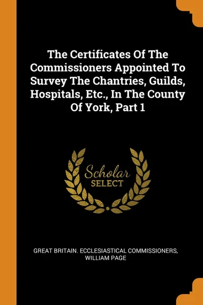 Обложка книги The Certificates Of The Commissioners Appointed To Survey The Chantries, Guilds, Hospitals, Etc., In The County Of York, Part 1, William Page