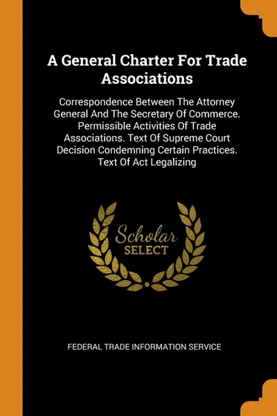 Обложка книги A General Charter For Trade Associations. Correspondence Between The Attorney General And The Secretary Of Commerce. Permissible Activities Of Trade Associations. Text Of Supreme Court Decision Condemning Certain Practices. Text Of Act Legalizing, 