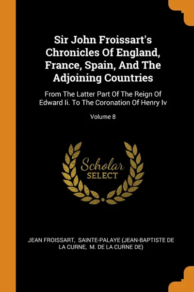 Обложка книги Sir John Froissart.s Chronicles Of England, France, Spain, And The Adjoining Countries. From The Latter Part Of The Reign Of Edward Ii. To The Coronation Of Henry Iv; Volume 8, Froissart Jean