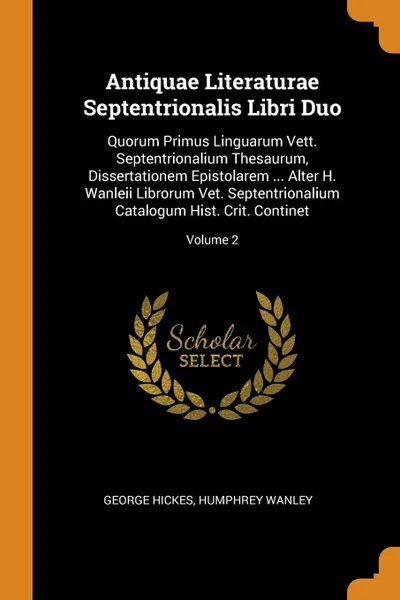 Обложка книги Antiquae Literaturae Septentrionalis Libri Duo. Quorum Primus Linguarum Vett. Septentrionalium Thesaurum, Dissertationem Epistolarem ... Alter H. Wanleii Librorum Vet. Septentrionalium Catalogum Hist. Crit. Continet; Volume 2, George Hickes, Humphrey Wanley