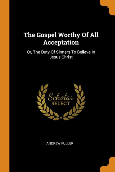 Обложка книги The Gospel Worthy Of All Acceptation. Or, The Duty Of Sinners To Believe In Jesus Christ, Andrew Fuller