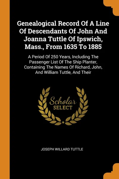 Обложка книги Genealogical Record Of A Line Of Descendants Of John And Joanna Tuttle Of Ipswich, Mass., From 1635 To 1885. A Period Of 250 Years, Including The Passenger List Of The Ship Planter, Containing The Names Of Richard, John, And William Tuttle, And Their, Joseph Willard Tuttle