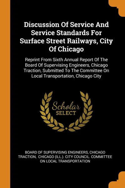 Обложка книги Discussion Of Service And Service Standards For Surface Street Railways, City Of Chicago. Reprint From Sixth Annual Report Of The Board Of Supervising Engineers, Chicago Traction, Submitted To The Committee On Local Transportation, Chicago City, Chicago traction