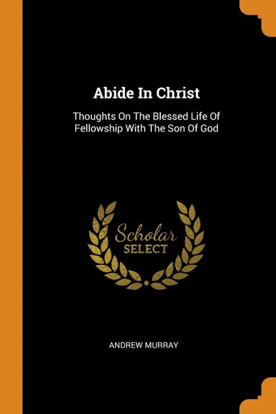 Обложка книги Abide In Christ. Thoughts On The Blessed Life Of Fellowship With The Son Of God, Andrew Murray
