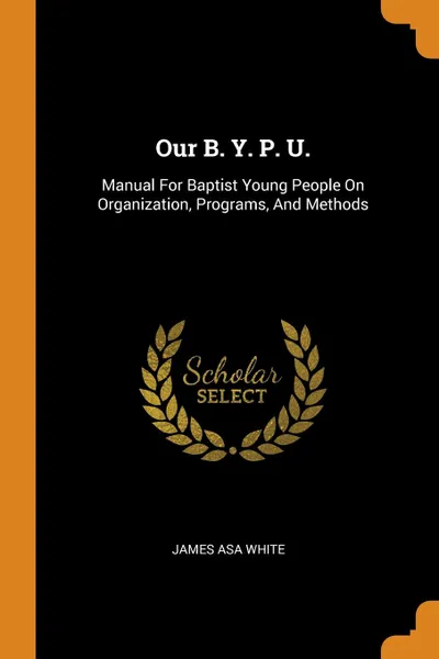 Обложка книги Our B. Y. P. U. Manual For Baptist Young People On Organization, Programs, And Methods, James Asa White