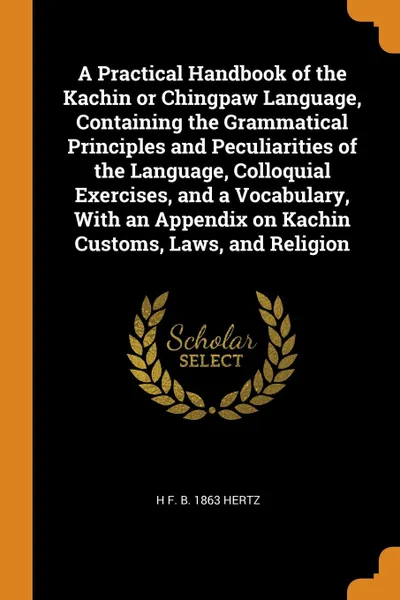 Обложка книги A Practical Handbook of the Kachin or Chingpaw Language, Containing the Grammatical Principles and Peculiarities of the Language, Colloquial Exercises, and a Vocabulary, With an Appendix on Kachin Customs, Laws, and Religion, H F. b. 1863 Hertz