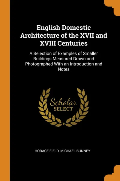 Обложка книги English Domestic Architecture of the XVII and XVIII Centuries. A Selection of Examples of Smaller Buildings Measured Drawn and Photographed With an Introduction and Notes, Horace Field, Michael Bunney