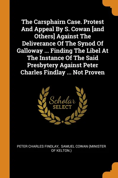 Обложка книги The Carsphairn Case. Protest And Appeal By S. Cowan .and Others. Against The Deliverance Of The Synod Of Galloway ... Finding The Libel At The Instance Of The Said Presbytery Against Peter Charles Findlay ... Not Proven, Peter Charles Findlay