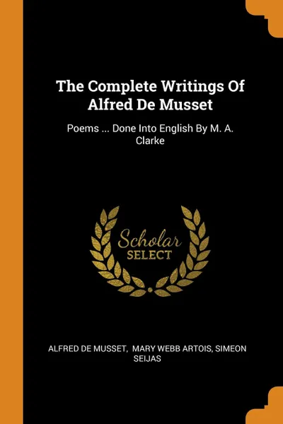 Обложка книги The Complete Writings Of Alfred De Musset. Poems ... Done Into English By M. A. Clarke, Alfred de Musset, Simeon Seijas