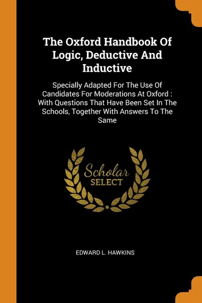 Обложка книги The Oxford Handbook Of Logic, Deductive And Inductive. Specially Adapted For The Use Of Candidates For Moderations At Oxford : With Questions That Have Been Set In The Schools, Together With Answers To The Same, Edward L. Hawkins