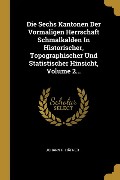 Обложка книги Die Sechs Kantonen Der Vormaligen Herrschaft Schmalkalden In Historischer, Topographischer Und Statistischer Hinsicht, Volume 2..., Johann R. Häfner