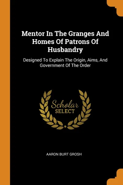 Обложка книги Mentor In The Granges And Homes Of Patrons Of Husbandry. Designed To Explain The Origin, Aims, And Government Of The Order, Aaron Burt Grosh