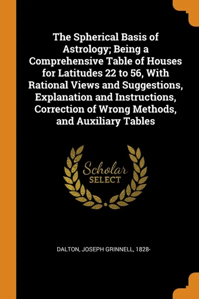 Обложка книги The Spherical Basis of Astrology; Being a Comprehensive Table of Houses for Latitudes 22 to 56, With Rational Views and Suggestions, Explanation and Instructions, Correction of Wrong Methods, and Auxiliary Tables, Joseph Grinnell Dalton