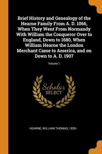Обложка книги Brief History and Genealogy of the Hearne Family From A. D. 1066, When They Went From Normandy With William the Conqueror Over to England, Down to 1680, When William Hearne the London Merchant Came to America, and on Down to A. D. 1907; Volume 1, William Thomas Hearne